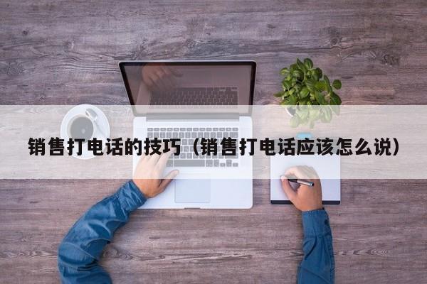 销售打电话的技巧(销售打电话应该怎么说)
